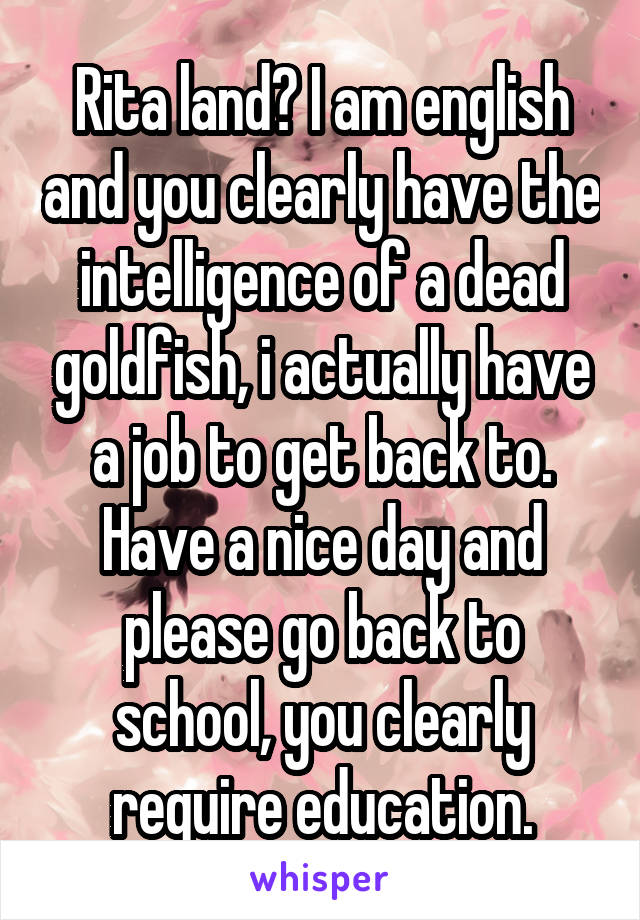 Rita land? I am english and you clearly have the intelligence of a dead goldfish, i actually have a job to get back to. Have a nice day and please go back to school, you clearly require education.