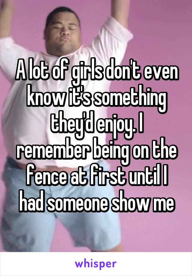 A lot of girls don't even know it's something they'd enjoy. I remember being on the fence at first until I had someone show me