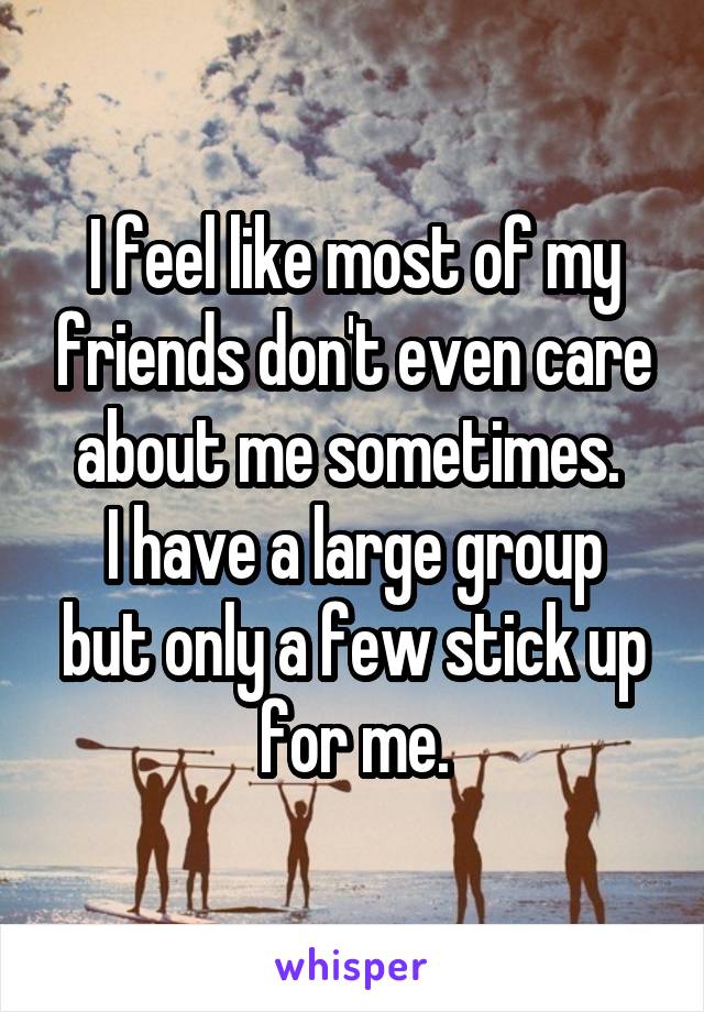 I feel like most of my friends don't even care about me sometimes. 
I have a large group but only a few stick up for me.