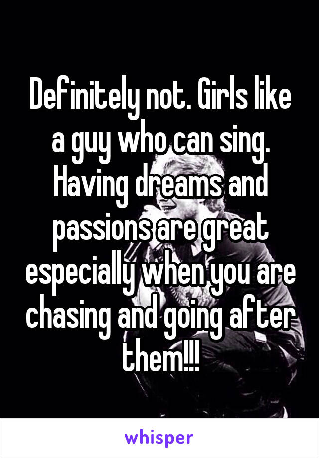 Definitely not. Girls like a guy who can sing. Having dreams and passions are great especially when you are chasing and going after them!!!