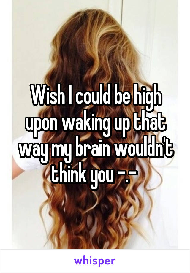 Wish I could be high upon waking up that way my brain wouldn't think you -.- 