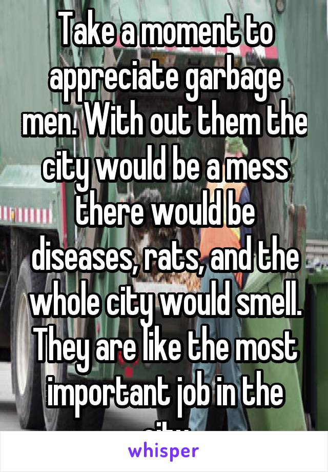 Take a moment to appreciate garbage men. With out them the city would be a mess there would be diseases, rats, and the whole city would smell. They are like the most important job in the city