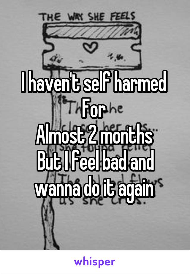 I haven't self harmed 
For 
Almost 2 months 
But I feel bad and wanna do it again 