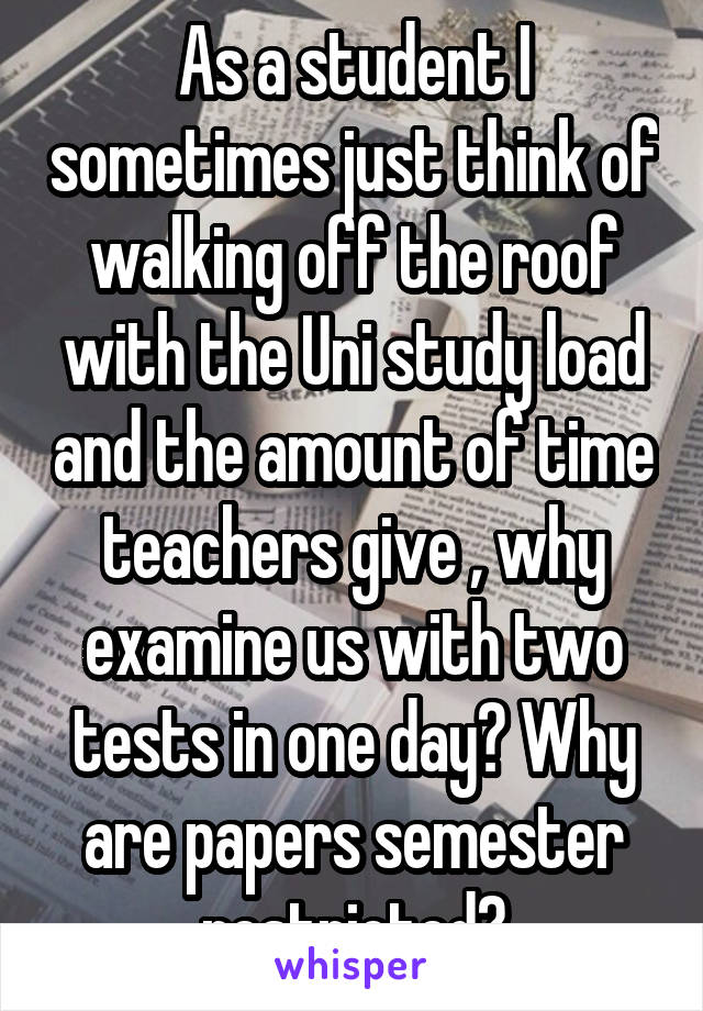 As a student I sometimes just think of walking off the roof with the Uni study load and the amount of time teachers give , why examine us with two tests in one day? Why are papers semester restricted?