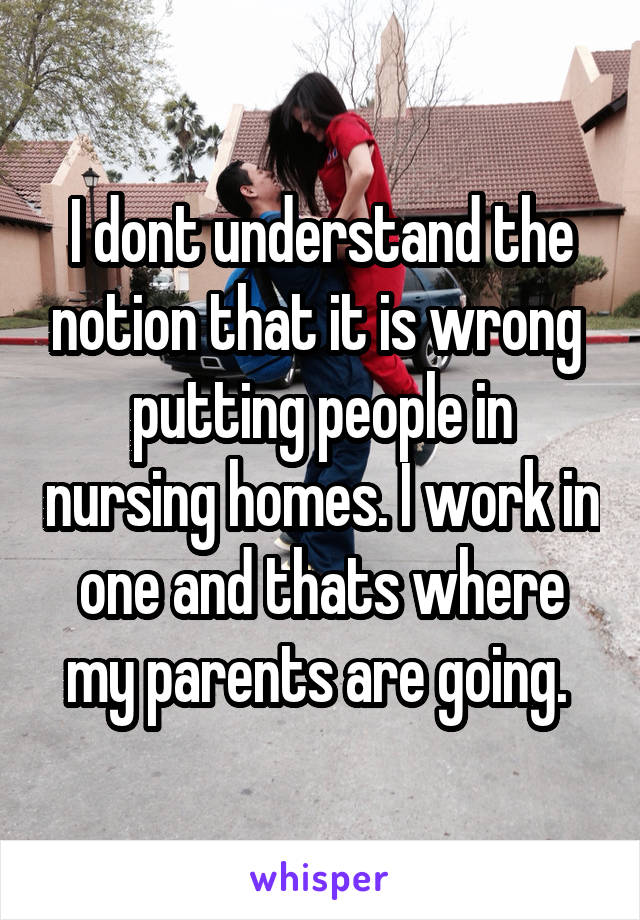 I dont understand the notion that it is wrong  putting people in nursing homes. I work in one and thats where my parents are going. 