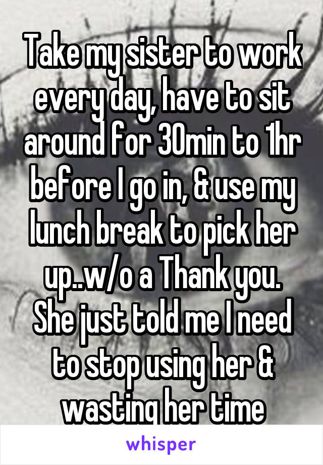 Take my sister to work every day, have to sit around for 30min to 1hr before I go in, & use my lunch break to pick her up..w/o a Thank you. She just told me I need to stop using her & wasting her time