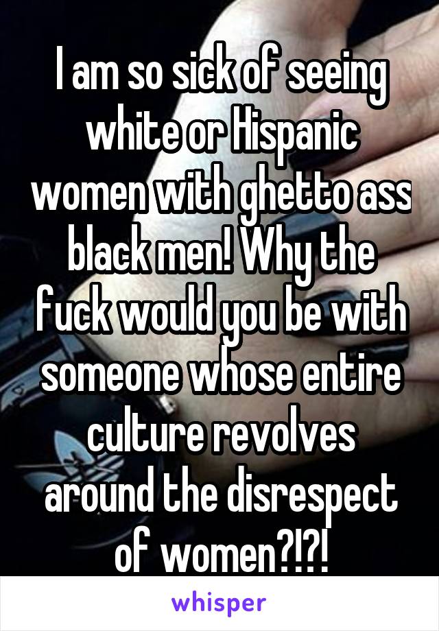 I am so sick of seeing white or Hispanic women with ghetto ass black men! Why the fuck would you be with someone whose entire culture revolves around the disrespect of women?!?!