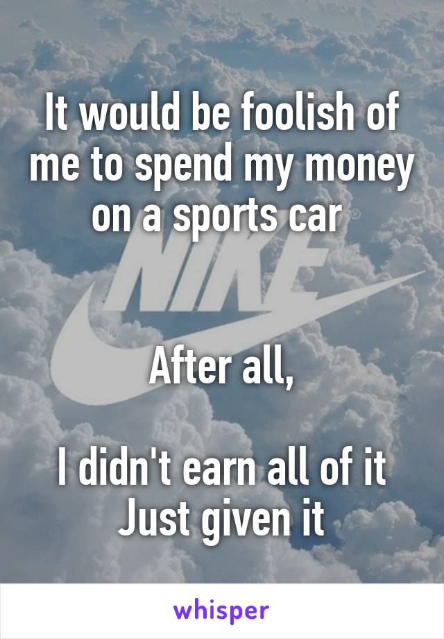 It would be foolish of me to spend my money on a sports car 


After all,

I didn't earn all of it
Just given it