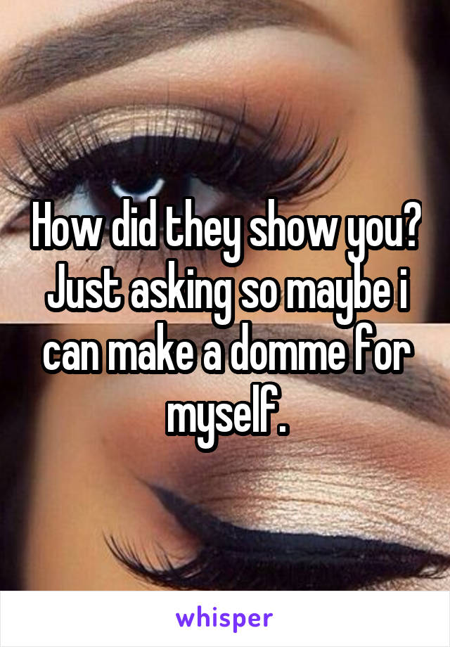 How did they show you? Just asking so maybe i can make a domme for myself.