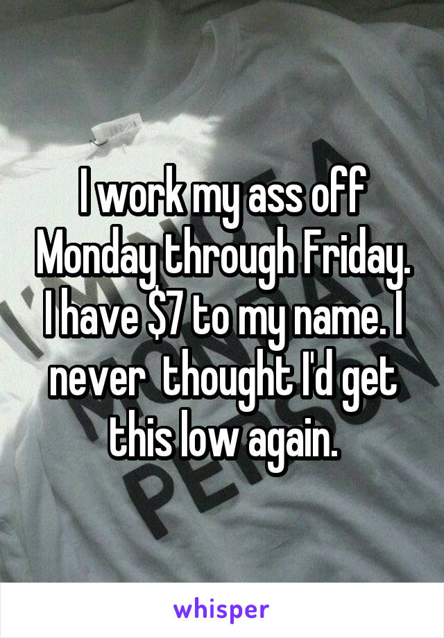 I work my ass off Monday through Friday.
I have $7 to my name. I never  thought I'd get this low again.