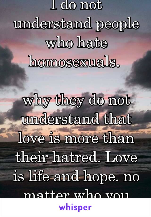 I do not understand people who hate homosexuals. 

why they do not understand that love is more than their hatred. Love is life and hope. no matter who you are.