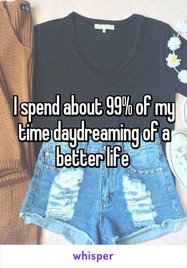 I spend about 99% of my time daydreaming of a better life 