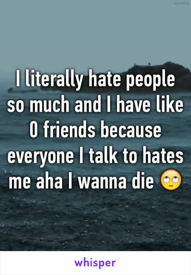 I literally hate people so much and I have like 0 friends because everyone I talk to hates me aha I wanna die 🙄