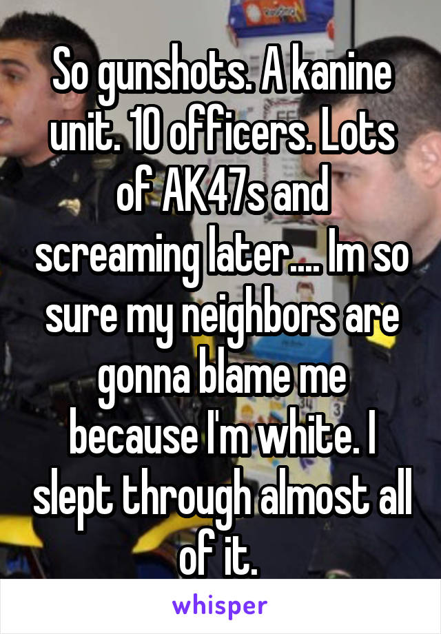 So gunshots. A kanine unit. 10 officers. Lots of AK47s and screaming later.... Im so sure my neighbors are gonna blame me because I'm white. I slept through almost all of it. 