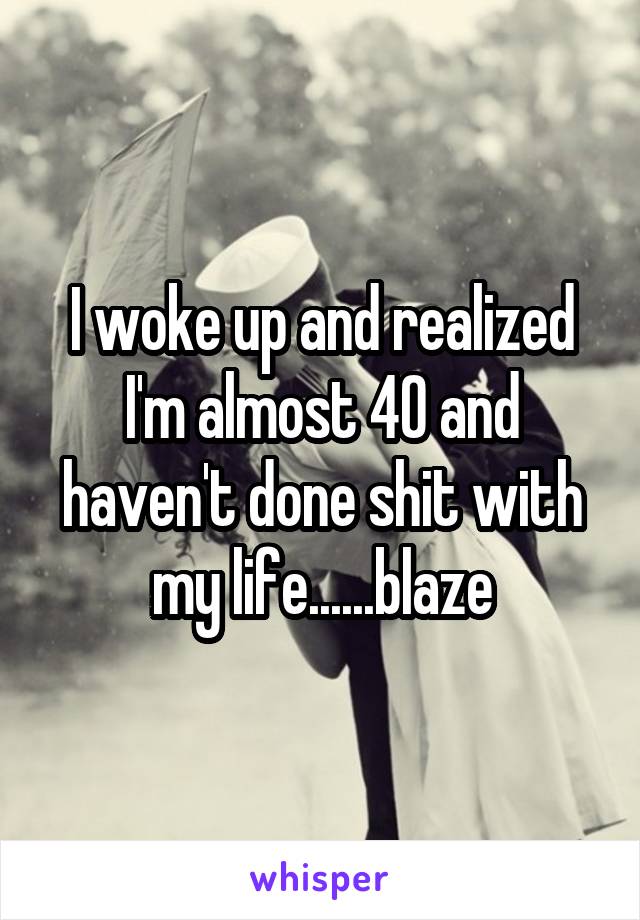 I woke up and realized I'm almost 40 and haven't done shit with my life......blaze