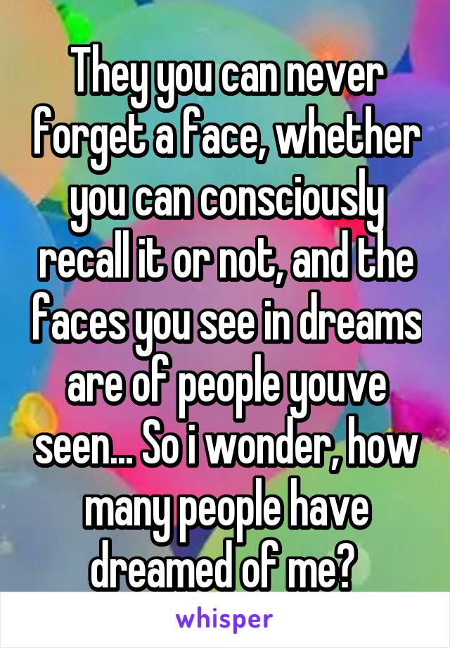 They you can never forget a face, whether you can consciously recall it or not, and the faces you see in dreams are of people youve seen... So i wonder, how many people have dreamed of me? 