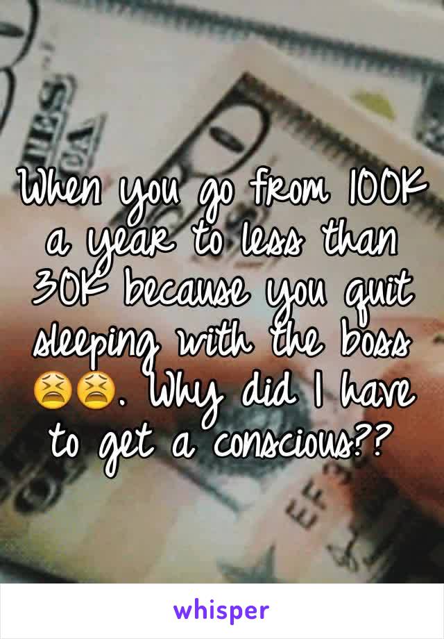 When you go from 100K a year to less than 30K because you quit sleeping with the boss 😫😫. Why did I have to get a conscious??