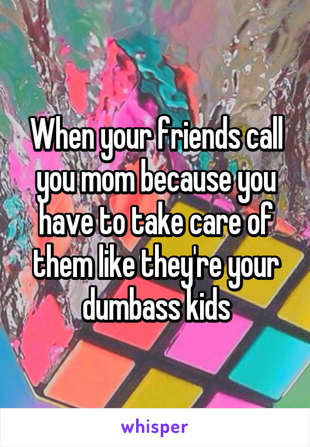 When your friends call you mom because you have to take care of them like they're your dumbass kids