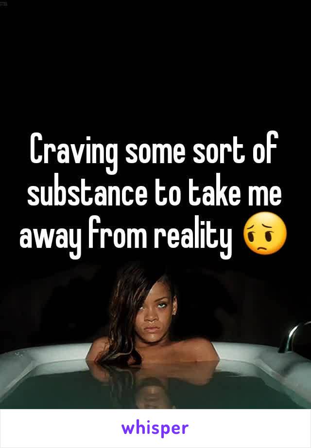 Craving some sort of substance to take me away from reality 😔