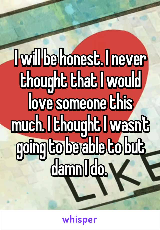 I will be honest. I never thought that I would love someone this much. I thought I wasn't going to be able to but damn I do. 