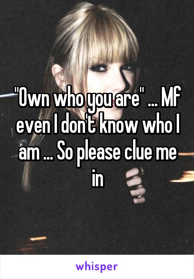 "Own who you are" ... Mf even I don't know who I am ... So please clue me in