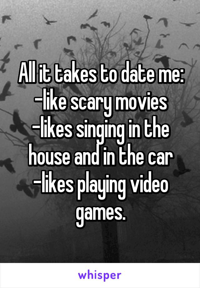 All it takes to date me:
-like scary movies
-likes singing in the house and in the car
-likes playing video games.