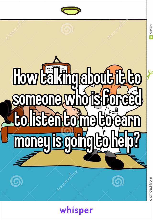 How talking about it to someone who is forced to listen to me to earn money is going to help?