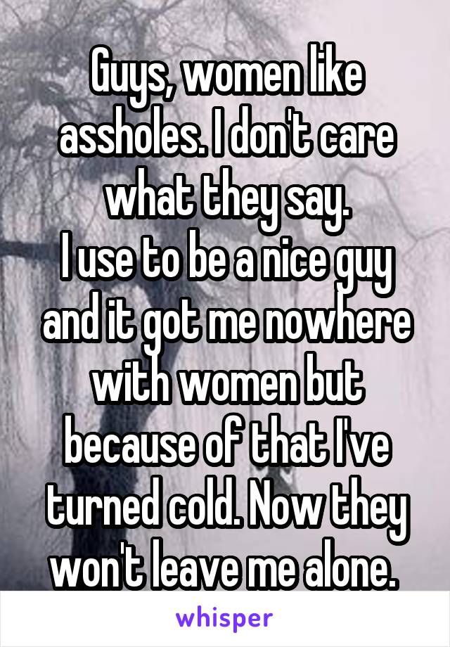 Guys, women like assholes. I don't care what they say.
I use to be a nice guy and it got me nowhere with women but because of that I've turned cold. Now they won't leave me alone. 