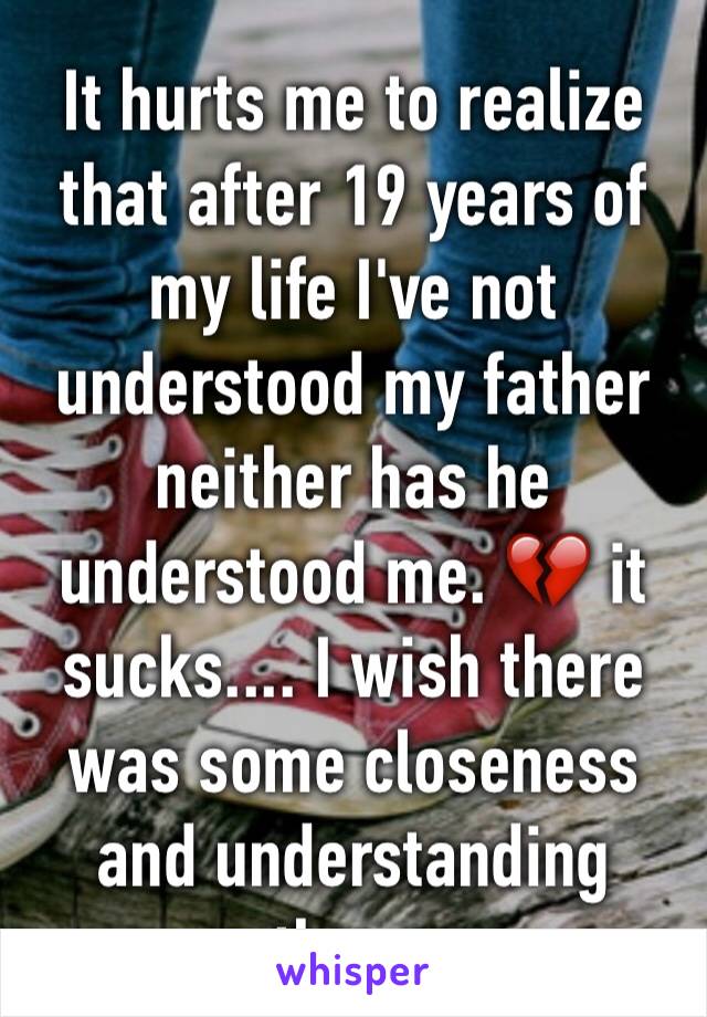 It hurts me to realize that after 19 years of my life I've not understood my father neither has he understood me. 💔 it sucks.... I wish there was some closeness and understanding there.