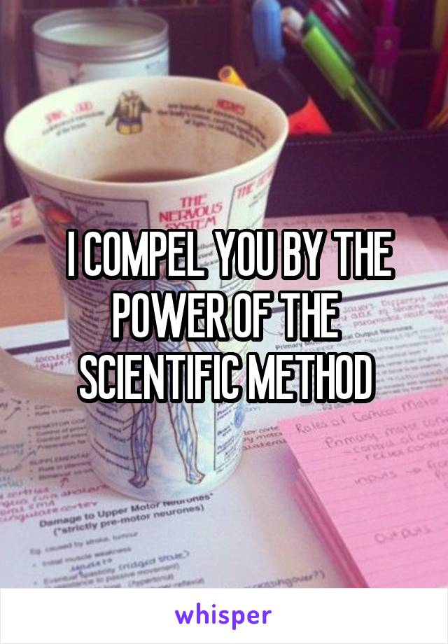  I COMPEL YOU BY THE POWER OF THE SCIENTIFIC METHOD