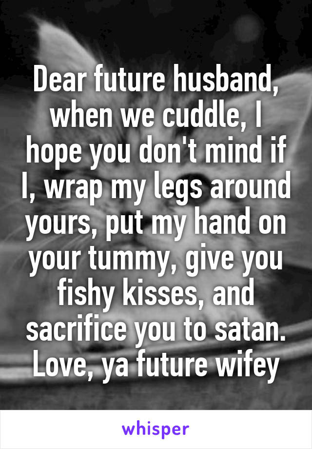 Dear future husband, when we cuddle, I hope you don't mind if I, wrap my legs around yours, put my hand on your tummy, give you fishy kisses, and sacrifice you to satan.
Love, ya future wifey