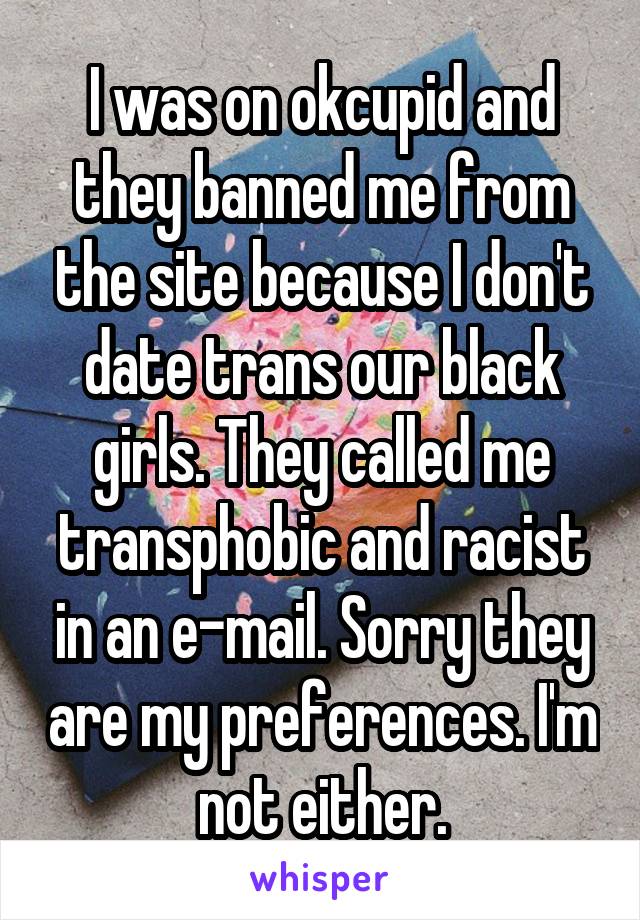 I was on okcupid and they banned me from the site because I don't date trans our black girls. They called me transphobic and racist in an e-mail. Sorry they are my preferences. I'm not either.