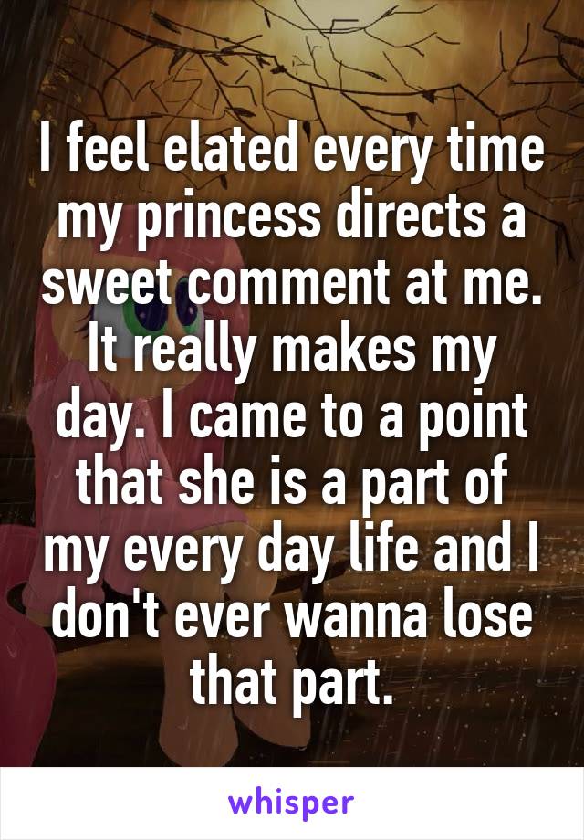 I feel elated every time my princess directs a sweet comment at me. It really makes my day. I came to a point that she is a part of my every day life and I don't ever wanna lose that part.