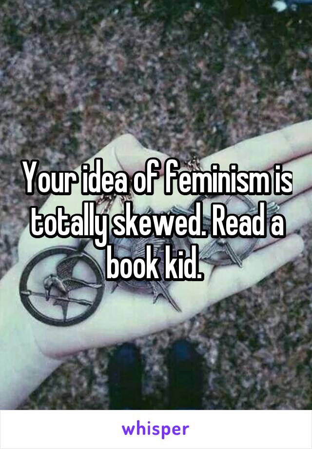 Your idea of feminism is totally skewed. Read a book kid. 