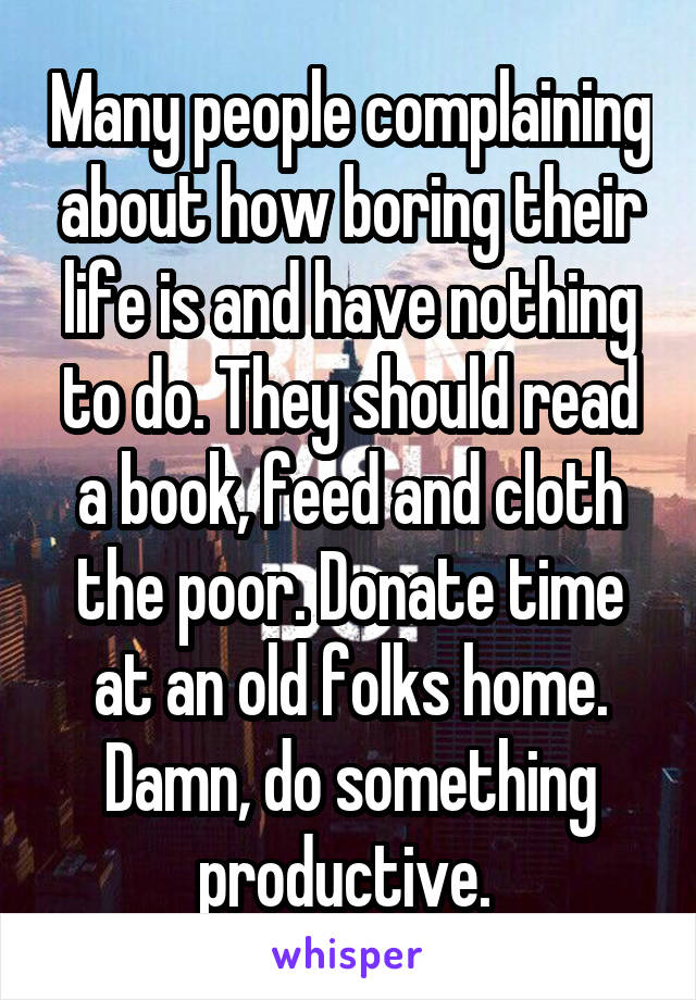 Many people complaining about how boring their life is and have nothing to do. They should read a book, feed and cloth the poor. Donate time at an old folks home. Damn, do something productive. 