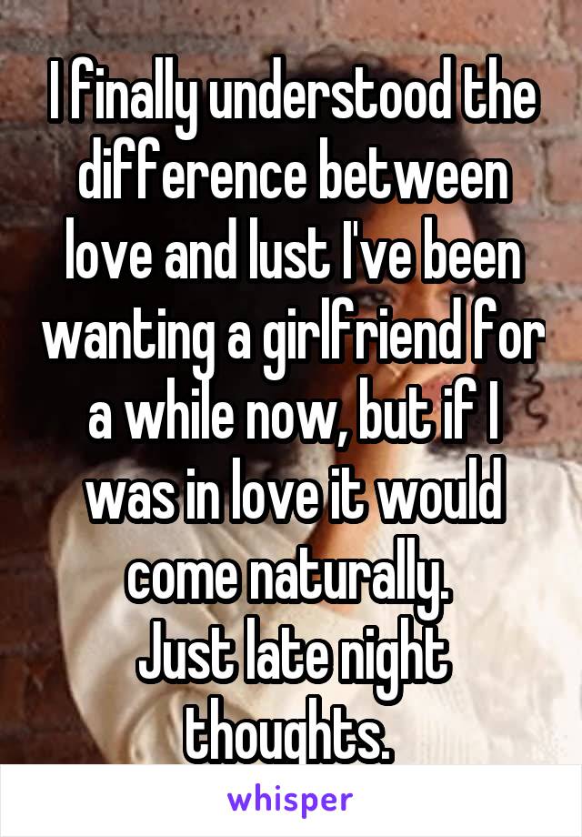 I finally understood the difference between love and lust I've been wanting a girlfriend for a while now, but if I was in love it would come naturally. 
Just late night thoughts. 