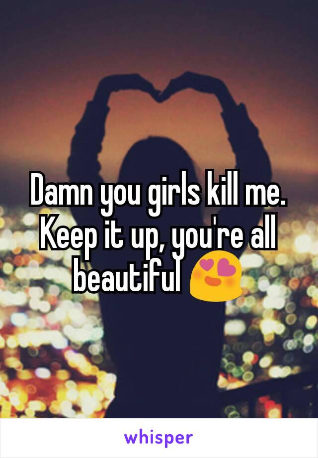 Damn you girls kill me. Keep it up, you're all beautiful 😍