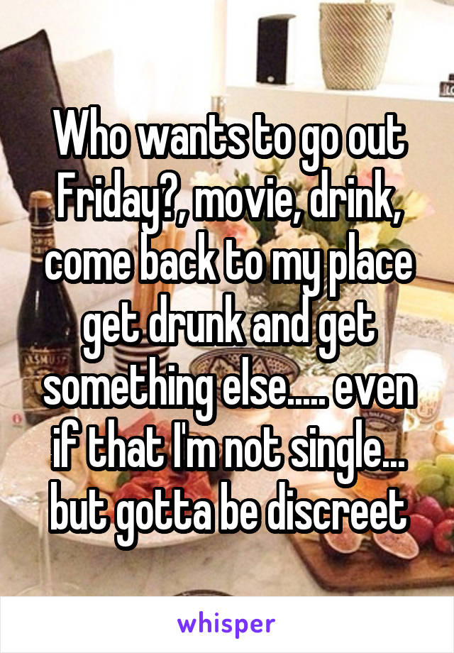 Who wants to go out Friday?, movie, drink, come back to my place get drunk and get something else..... even if that I'm not single... but gotta be discreet