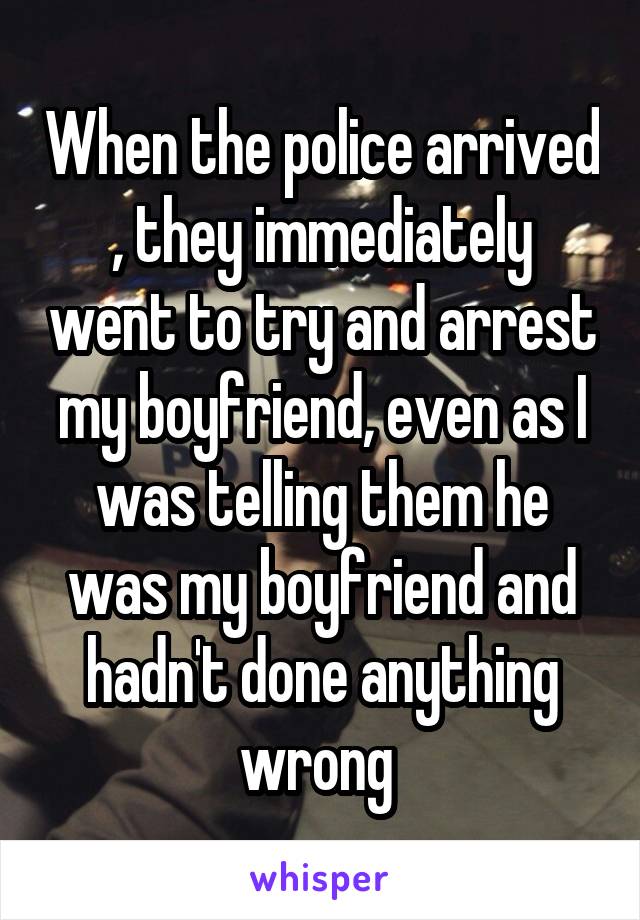 When the police arrived , they immediately went to try and arrest my boyfriend, even as I was telling them he was my boyfriend and hadn't done anything wrong 