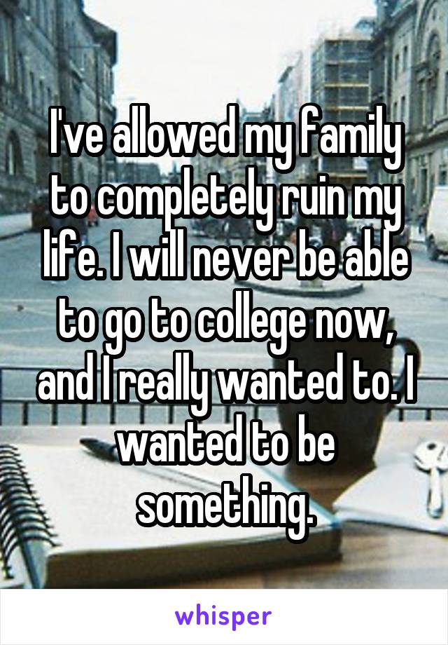 I've allowed my family to completely ruin my life. I will never be able to go to college now, and I really wanted to. I wanted to be something.