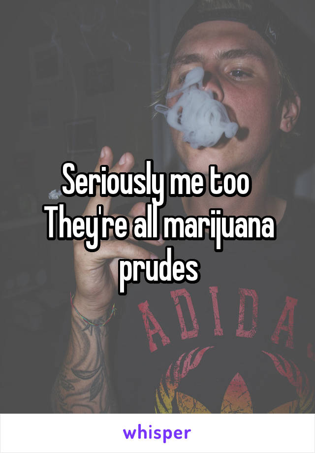 Seriously me too 
They're all marijuana prudes