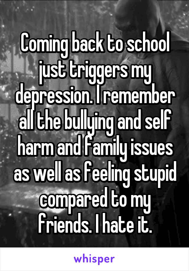 Coming back to school just triggers my depression. I remember all the bullying and self harm and family issues as well as feeling stupid compared to my friends. I hate it.