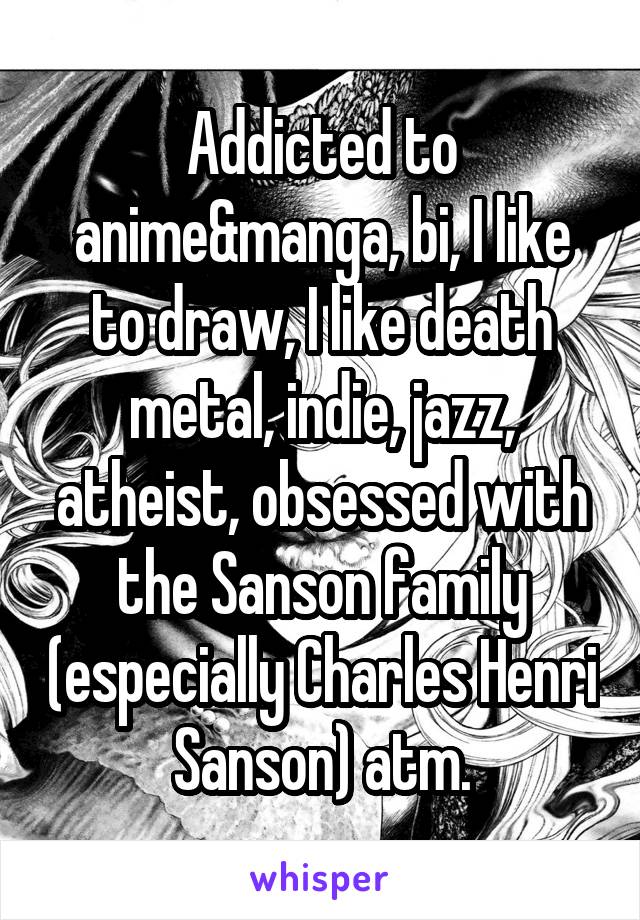 Addicted to anime&manga, bi, I like to draw, I like death metal, indie, jazz, atheist, obsessed with the Sanson family (especially Charles Henri Sanson) atm.