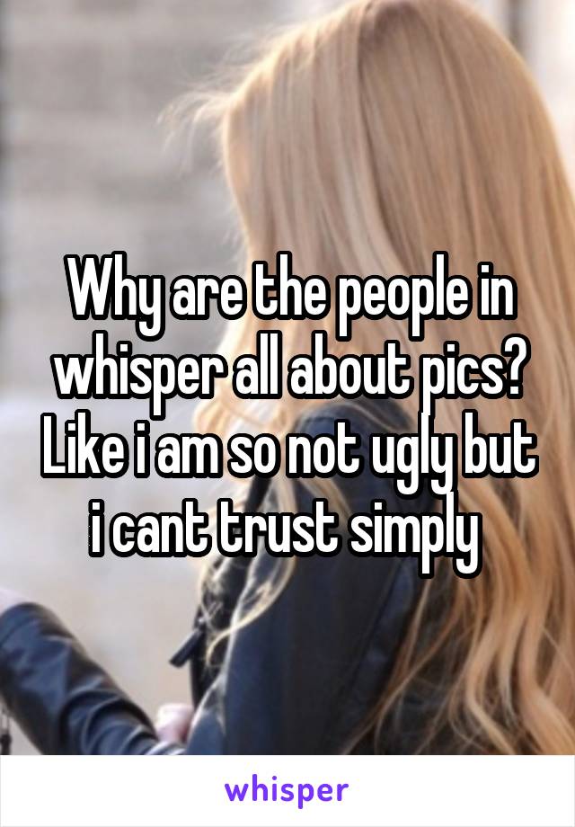 Why are the people in whisper all about pics? Like i am so not ugly but i cant trust simply 