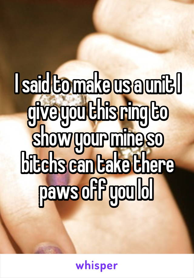 I said to make us a unit I give you this ring to show your mine so bitchs can take there paws off you lol 