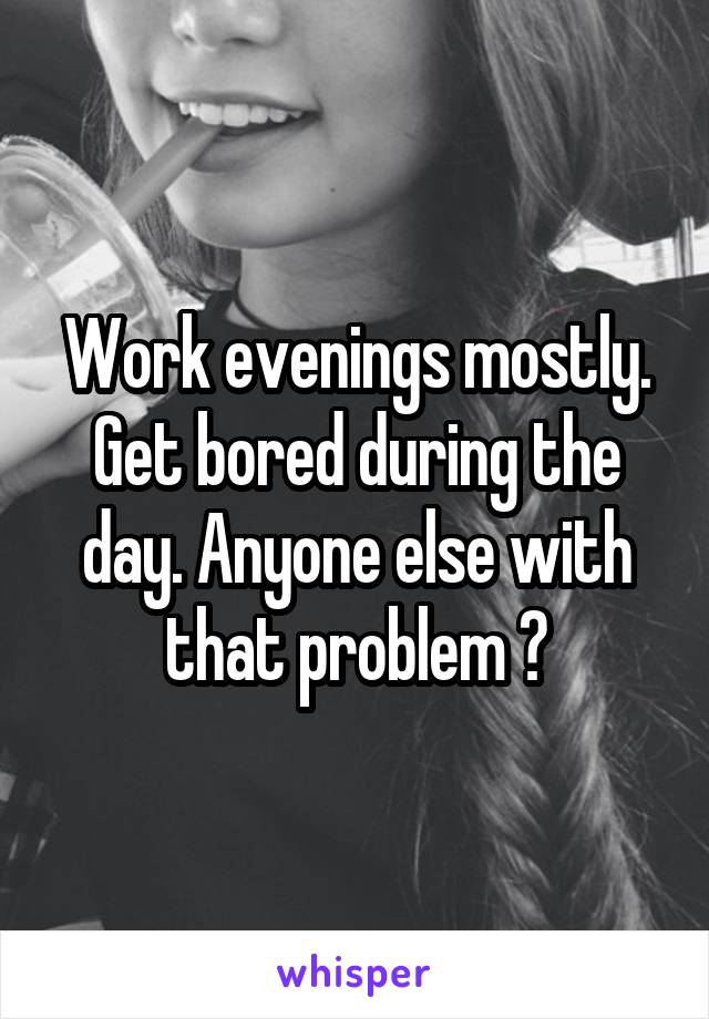 Work evenings mostly. Get bored during the day. Anyone else with that problem ?