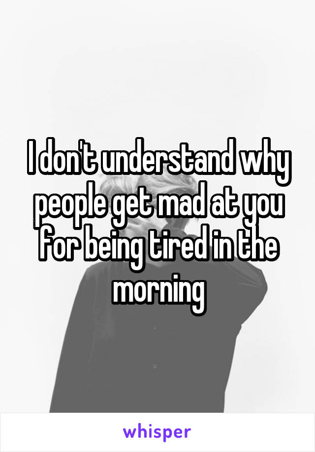 I don't understand why people get mad at you for being tired in the morning