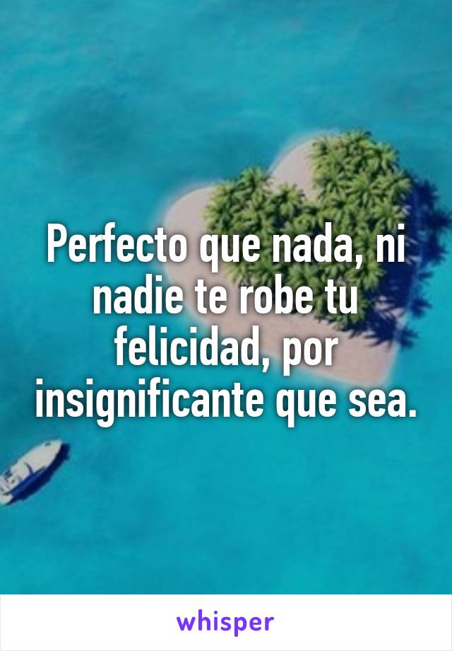 Perfecto que nada, ni nadie te robe tu felicidad, por insignificante que sea.