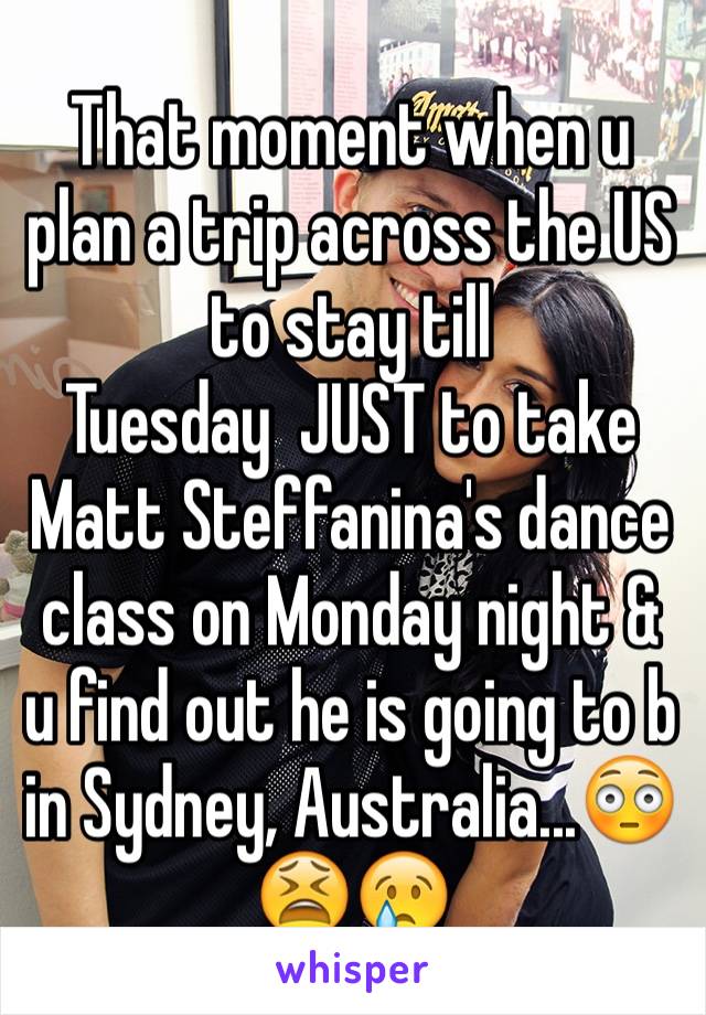 That moment when u plan a trip across the US to stay till 
Tuesday  JUST to take Matt Steffanina's dance class on Monday night & u find out he is going to b in Sydney, Australia...😳😫😢