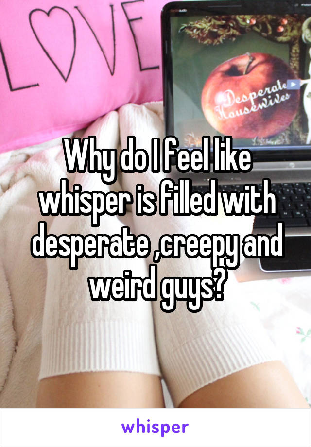 Why do I feel like whisper is filled with desperate ,creepy and weird guys?